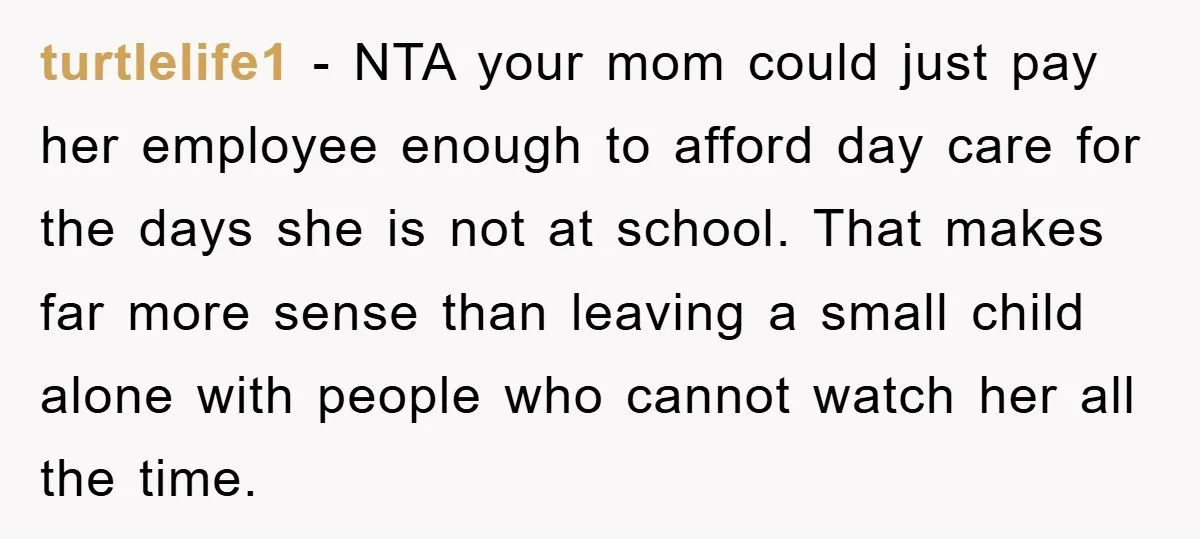 turtlelife1 − NTA your mom could just pay her employee enough to afford day care for the days she is not at school. That makes far more sense than leaving...