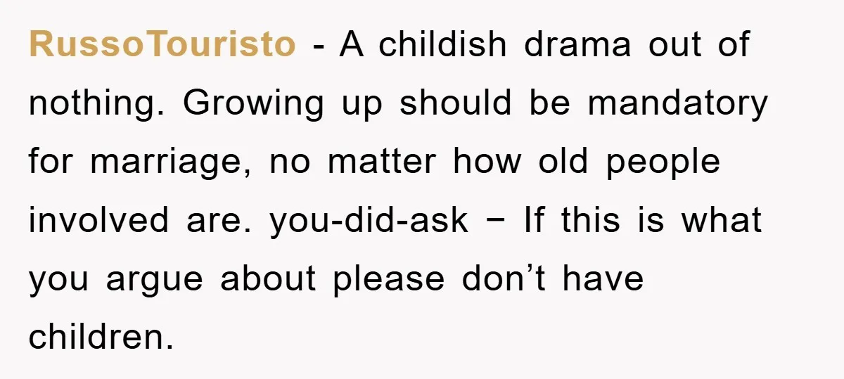 RussoTouristo − A childish drama out of nothing. Growing up should be mandatory for marriage, no matter how old people involved are. you-did-ask − If this is what you argue...