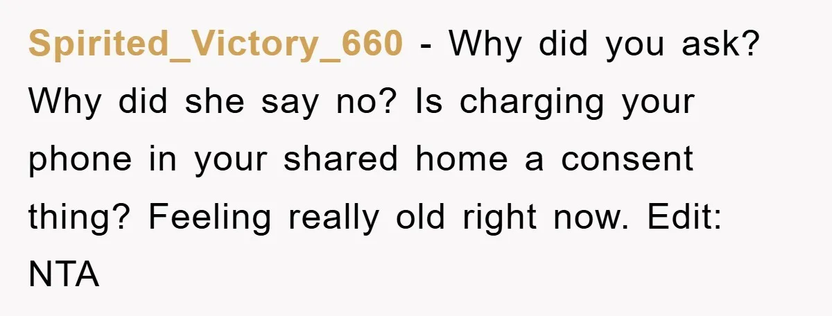 Spirited_Victory_660 − Why did you ask? Why did she say no? Is charging your phone in your shared home a consent thing? Feeling really old right now. Edit: NTA