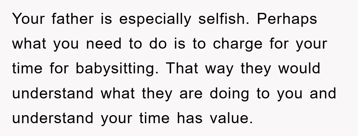 Your father is especially selfish. Perhaps what you need to do is to charge for your time for babysitting. That way they would understand what they are doing to you...