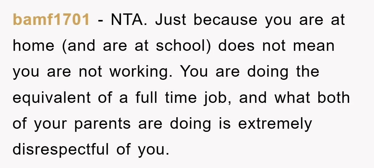 bamf1701 − NTA. Just because you are at home (and are at school) does not mean you are not working. You are doing the equivalent of a full time job,...