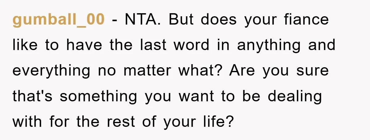 gumball_00 − NTA. But does your fiance like to have the last word in anything and everything no matter what? Are you sure that's something you want to be dealing...