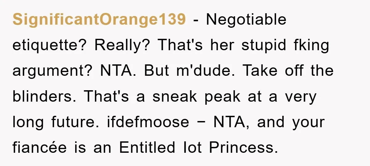 SignificantOrange139 − Negotiable etiquette? Really? That's her stupid fking argument? NTA. But m'dude. Take off the blinders. That's a sneak peak at a very long future. ifdefmoose − NTA, and...