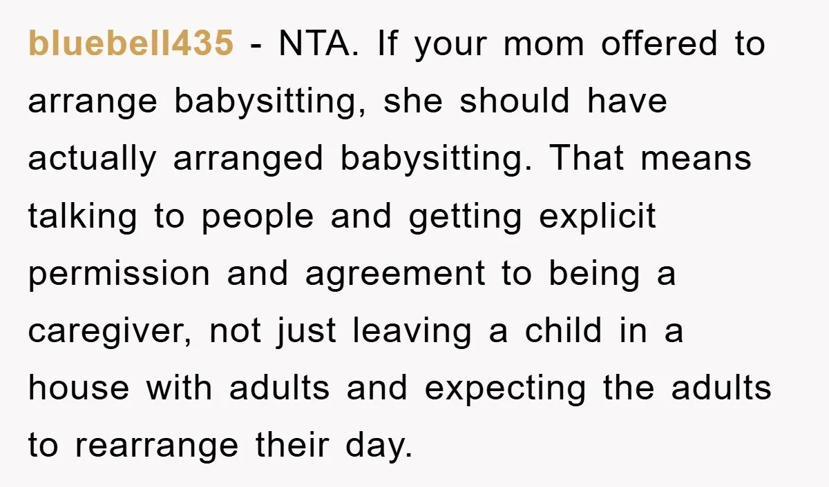 bluebell435 − NTA. If your mom offered to arrange babysitting, she should have actually arranged babysitting. That means talking to people and getting explicit permission and agreement to being a...