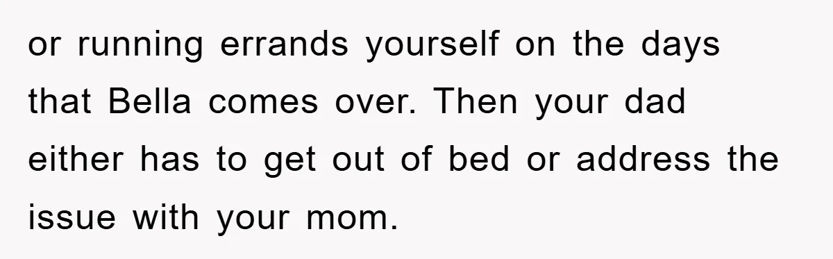 or running errands yourself on the days that Bella comes over. Then your dad either has to get out of bed or address the issue with your mom.