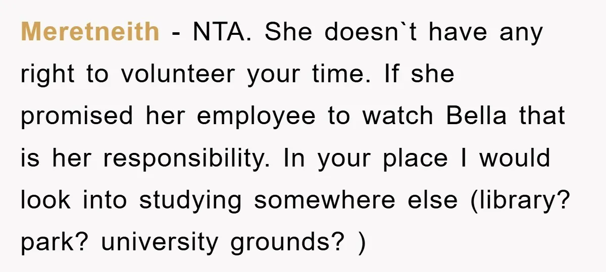 Meretneith − NTA. She doesn`t have any right to volunteer your time. If she promised her employee to watch Bella that is her responsibility. In your place I would look...