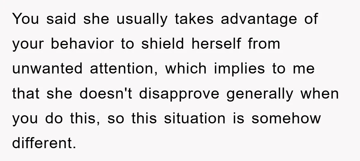 You said she usually takes advantage of your behavior to shield herself from unwanted attention, which implies to me that she doesn't disapprove generally when you do this, so this...