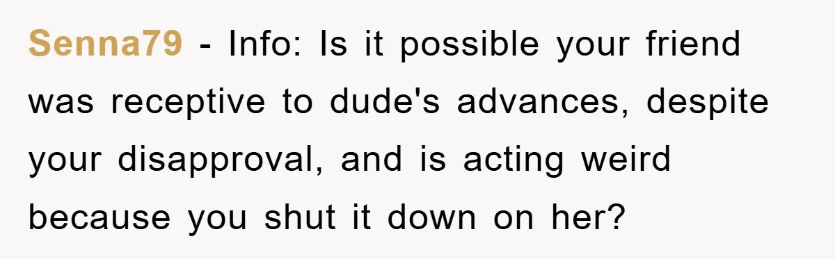 Senna79 − Info: Is it possible your friend was receptive to dude's advances, despite your disapproval, and is acting weird because you shut it down on her?