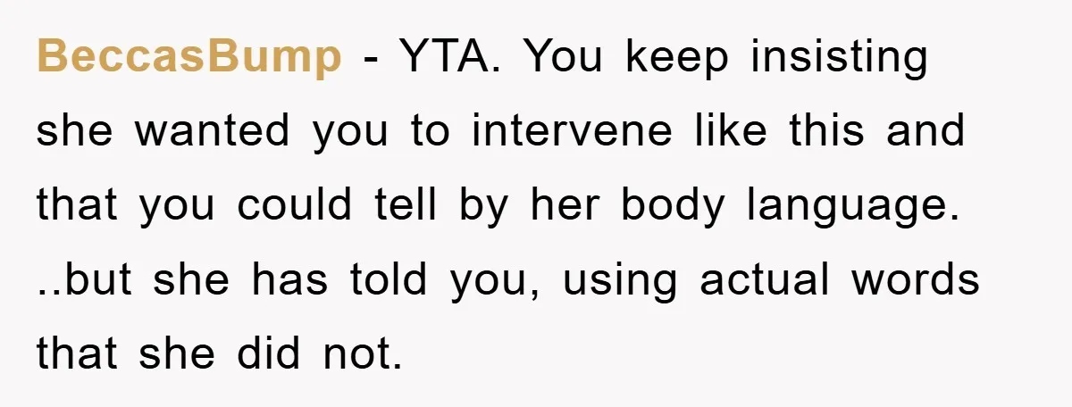 BeccasBump − YTA. You keep insisting she wanted you to intervene like this and that you could tell by her body language. ..but she has told you, using actual words...
