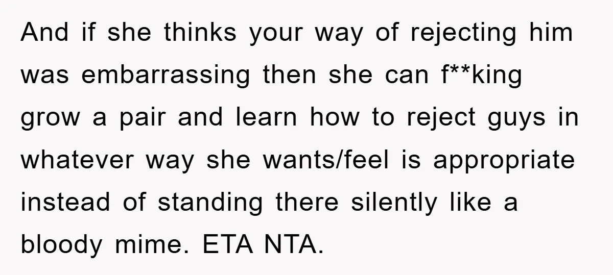 And if she thinks your way of rejecting him was embarrassing then she can f**king grow a pair and learn how to reject guys in whatever way she wants/feel is...