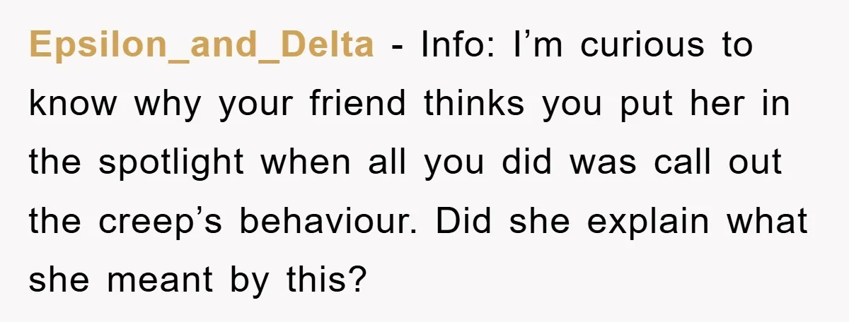 Epsilon_and_Delta − Info: I’m curious to know why your friend thinks you put her in the spotlight when all you did was call out the creep’s behaviour. Did she explain...