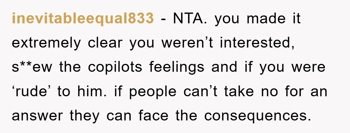 inevitableequal833 − NTA. you made it extremely clear you weren’t interested, s**ew the copilots feelings and if you were ‘rude’ to him. if people can’t take no for an answer...