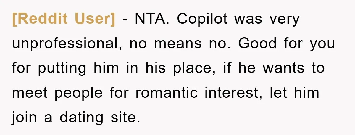 [Reddit User] − NTA. Copilot was very unprofessional, no means no. Good for you for putting him in his place, if he wants to meet people for romantic interest, let...