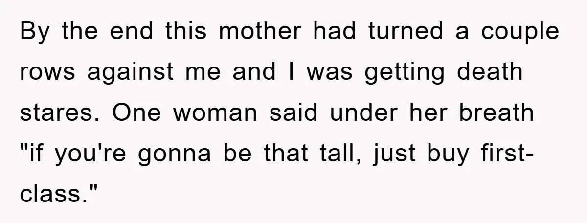 By the end this mother had turned a couple rows against me and I was getting death stares. One woman said under her breath "if you're gonna be that tall,...