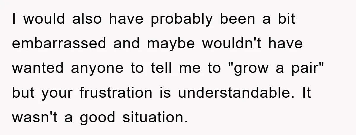 I would also have probably been a bit embarrassed and maybe wouldn't have wanted anyone to tell me to "grow a pair" but your frustration is understandable. It wasn't a...