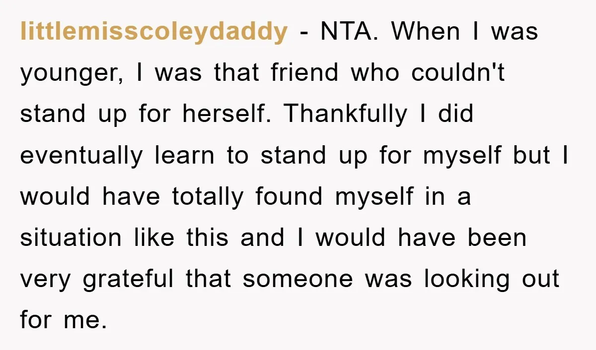 littlemisscoleydaddy − NTA. When I was younger, I was that friend who couldn't stand up for herself. Thankfully I did eventually learn to stand up for myself but I would...