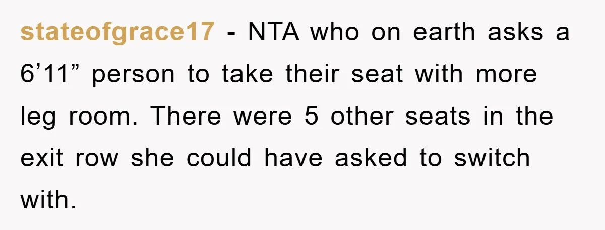 stateofgrace17 − NTA who on earth asks a 6’11” person to take their seat with more leg room. There were 5 other seats in the exit row she could have...