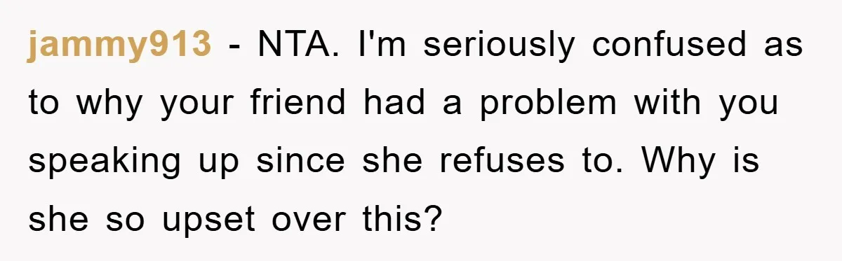jammy913 − NTA. I'm seriously confused as to why your friend had a problem with you speaking up since she refuses to. Why is she so upset over this?