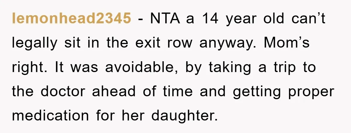 lemonhead2345 − NTA a 14 year old can’t legally sit in the exit row anyway. Mom’s right. It was avoidable, by taking a trip to the doctor ahead of time...