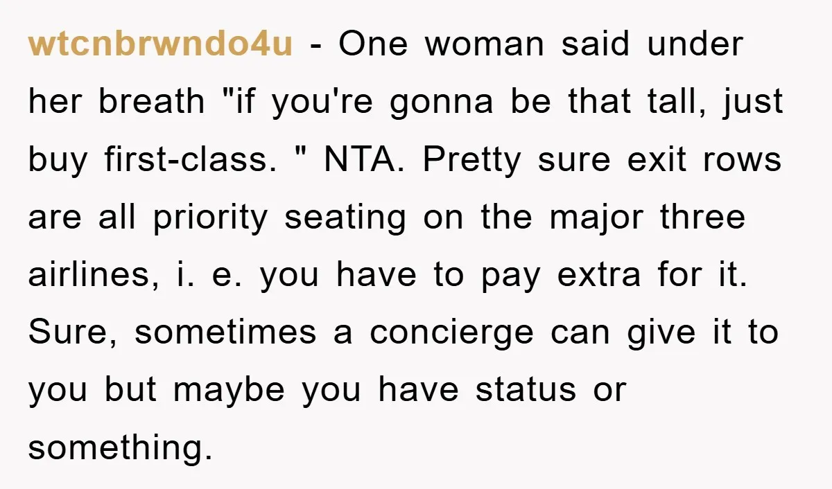 wtcnbrwndo4u − One woman said under her breath "if you're gonna be that tall, just buy first-class. " NTA. Pretty sure exit rows are all priority seating on the major...
