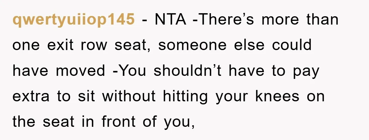 qwertyuiiop145 − NTA -There’s more than one exit row seat, someone else could have moved -You shouldn’t have to pay extra to sit without hitting your knees on the seat...