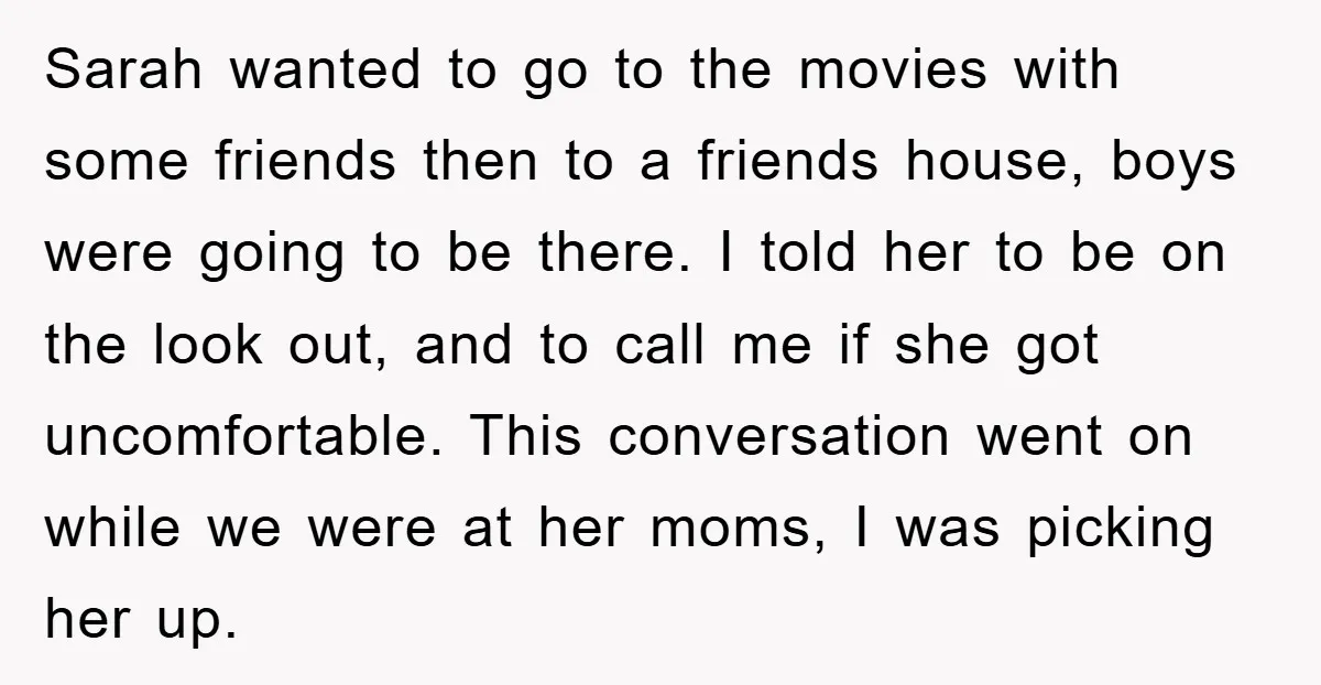 Sarah wanted to go to the movies with some friends then to a friends house, boys were going to be there. I told her to be on the look out,...