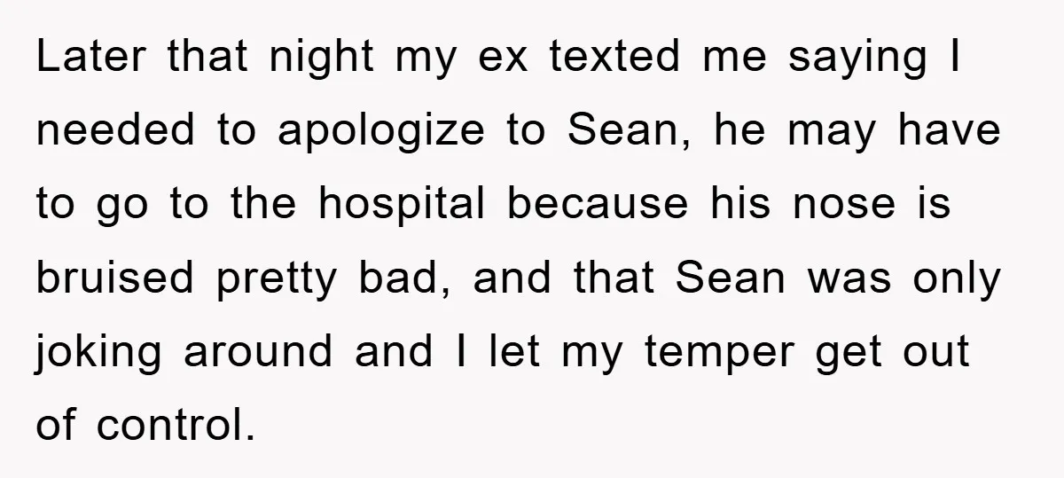 Later that night my ex texted me saying I needed to apologize to Sean, he may have to go to the hospital because his nose is bruised pretty bad, and...