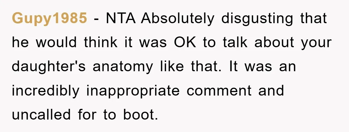 Gupy1985 − NTA Absolutely disgusting that he would think it was OK to talk about your daughter's anatomy like that. It was an incredibly inappropriate comment and uncalled for to...