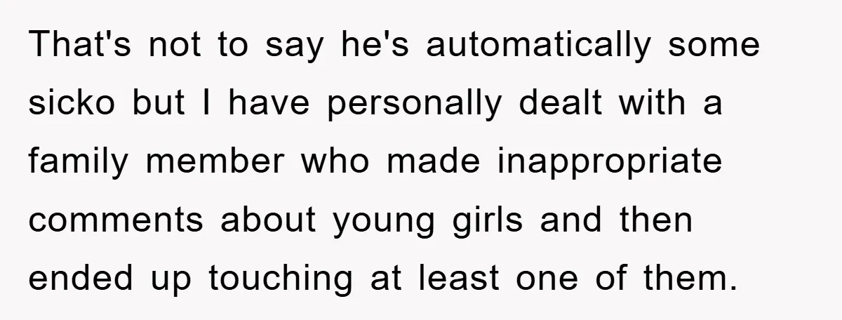 That's not to say he's automatically some sicko but I have personally dealt with a family member who made inappropriate comments about young girls and then ended up touching at...