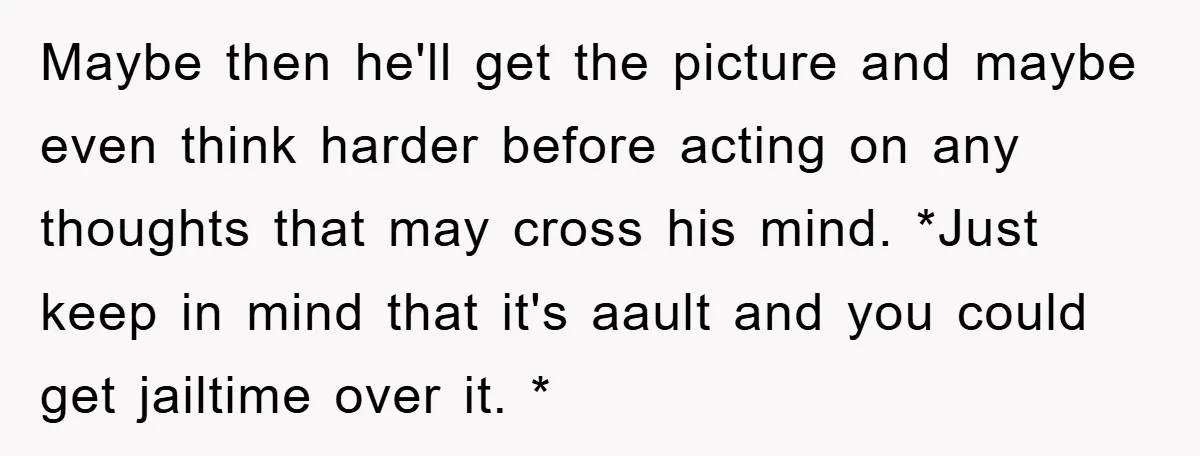 Maybe then he'll get the picture and maybe even think harder before acting on any thoughts that may cross his mind. *Just keep in mind that it's aault and you...