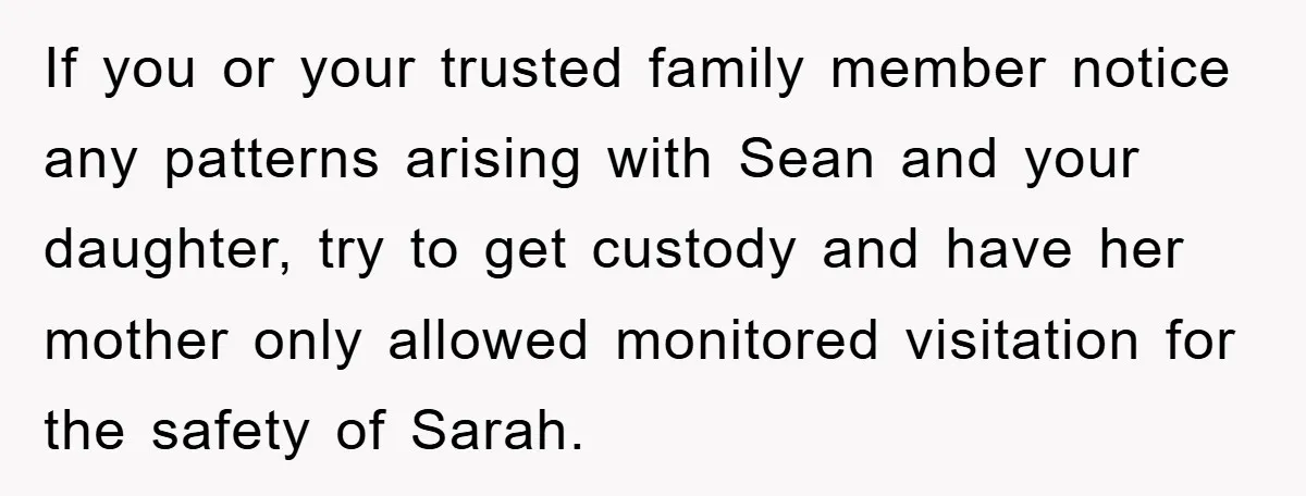 If you or your trusted family member notice any patterns arising with Sean and your daughter, try to get custody and have her mother only allowed monitored visitation for the...
