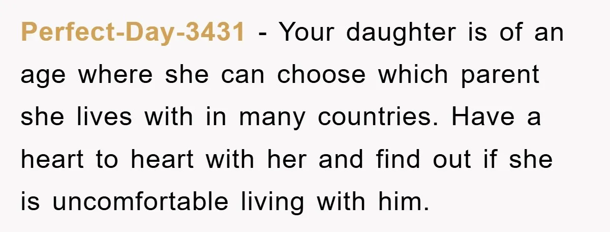 Perfect-Day-3431 − Your daughter is of an age where she can choose which parent she lives with in many countries. Have a heart to heart with her and find out...