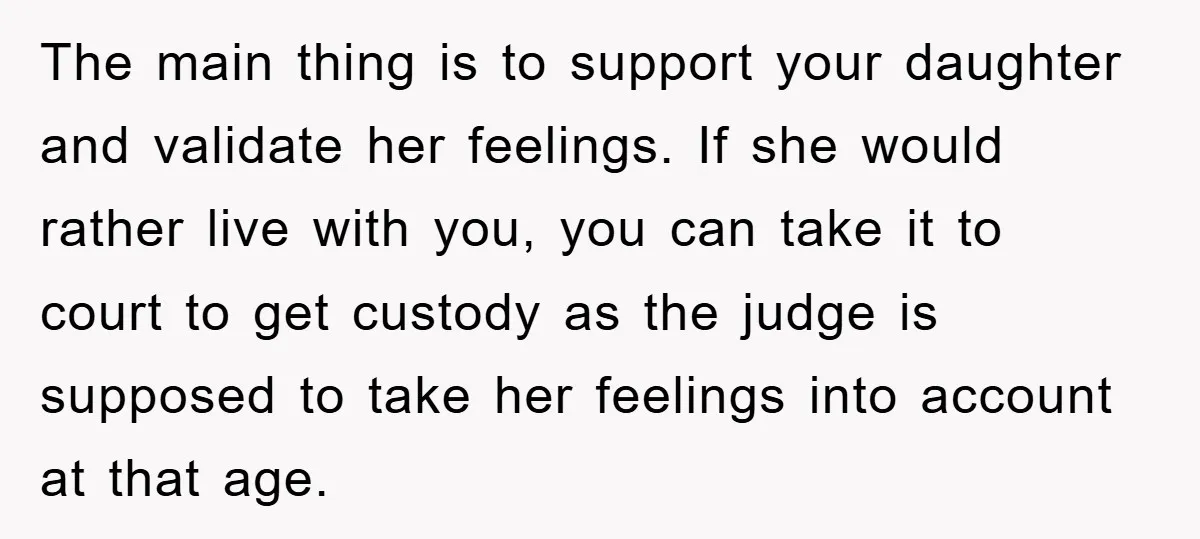 The main thing is to support your daughter and validate her feelings. If she would rather live with you, you can take it to court to get custody as the...