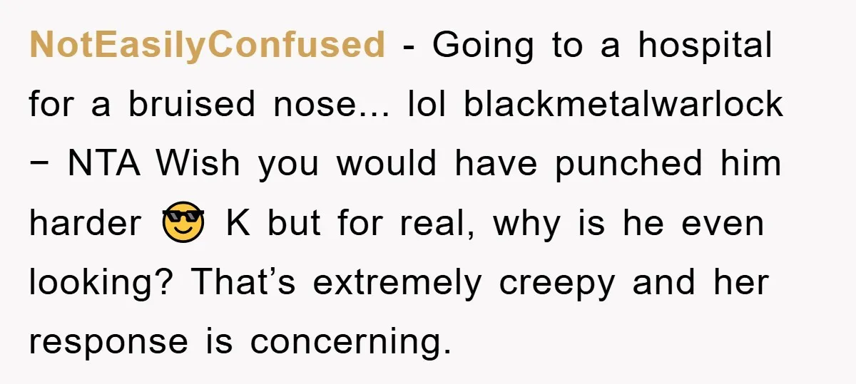 NotEasilyConfused − Going to a hospital for a bruised nose... lol blackmetalwarlock − NTA Wish you would have punched him harder 😎 K but for real, why is he even...