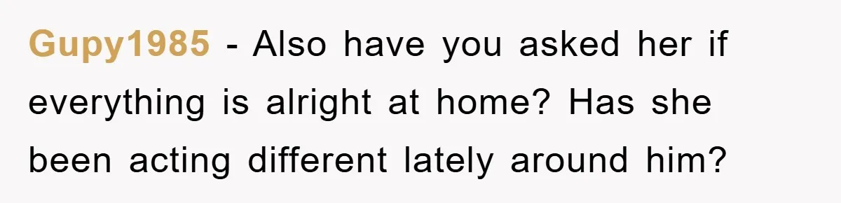 Gupy1985 − Also have you asked her if everything is alright at home? Has she been acting different lately around him?