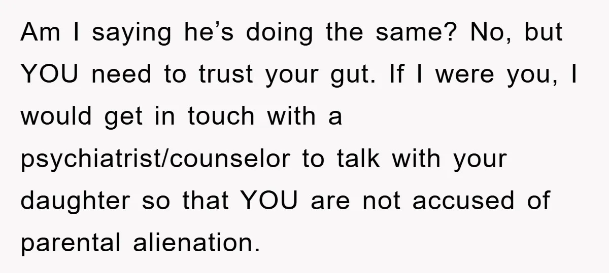 Am I saying he’s doing the same? No, but YOU need to trust your gut. If I were you, I would get in touch with a psychiatrist/counselor to talk with...