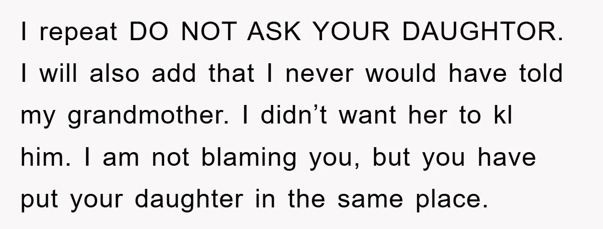 I repeat DO NOT ASK YOUR DAUGHTOR. I will also add that I never would have told my grandmother. I didn’t want her to kl him. I am not blaming...