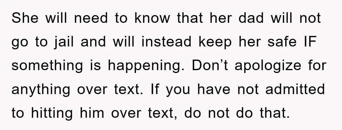 She will need to know that her dad will not go to jail and will instead keep her safe IF something is happening. Don’t apologize for anything over text. If...
