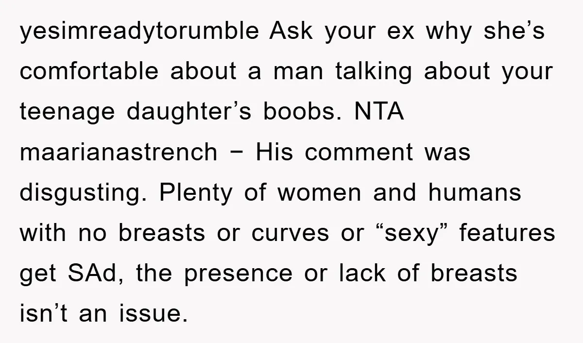 yesimreadytorumble Ask your ex why she’s comfortable about a man talking about your teenage daughter’s boobs. NTA maarianastrench − His comment was disgusting. Plenty of women and humans with no...