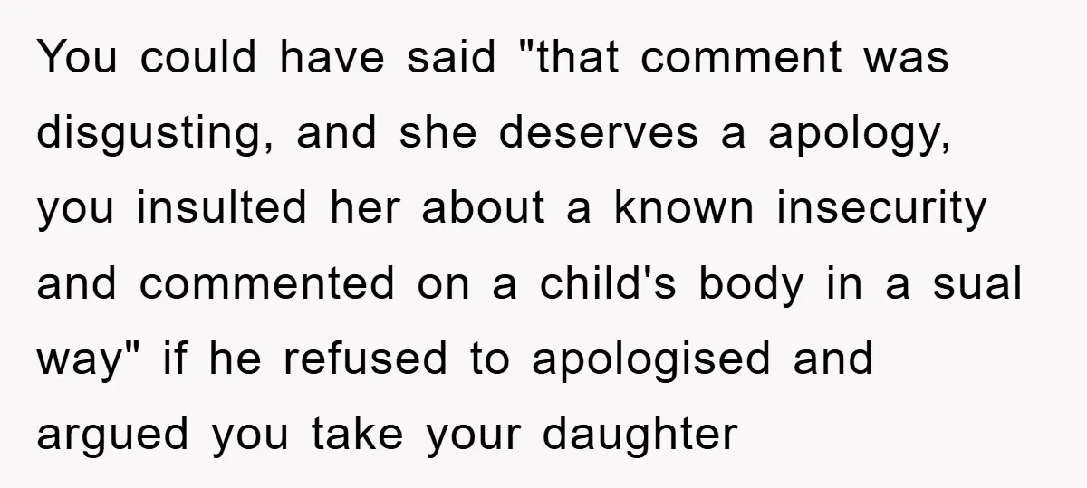 You could have said "that comment was disgusting, and she deserves a apology, you insulted her about a known insecurity and commented on a child's body in a sual way"...