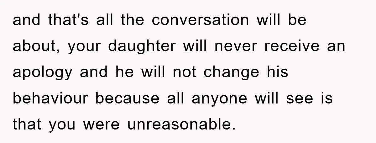 and that's all the conversation will be about, your daughter will never receive an apology and he will not change his behaviour because all anyone will see is that you...