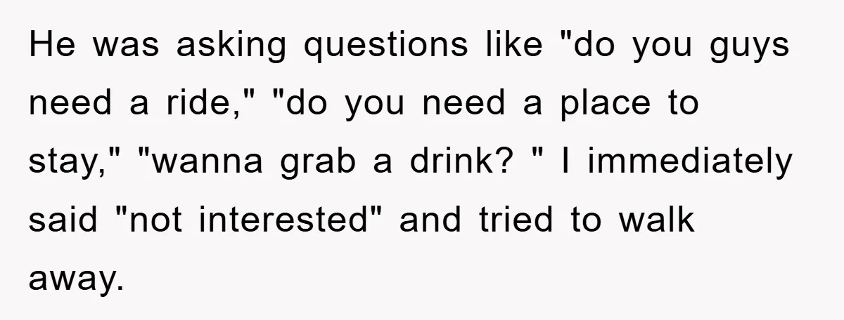 He was asking questions like "do you guys need a ride," "do you need a place to stay," "wanna grab a drink? " I immediately said "not interested" and tried...