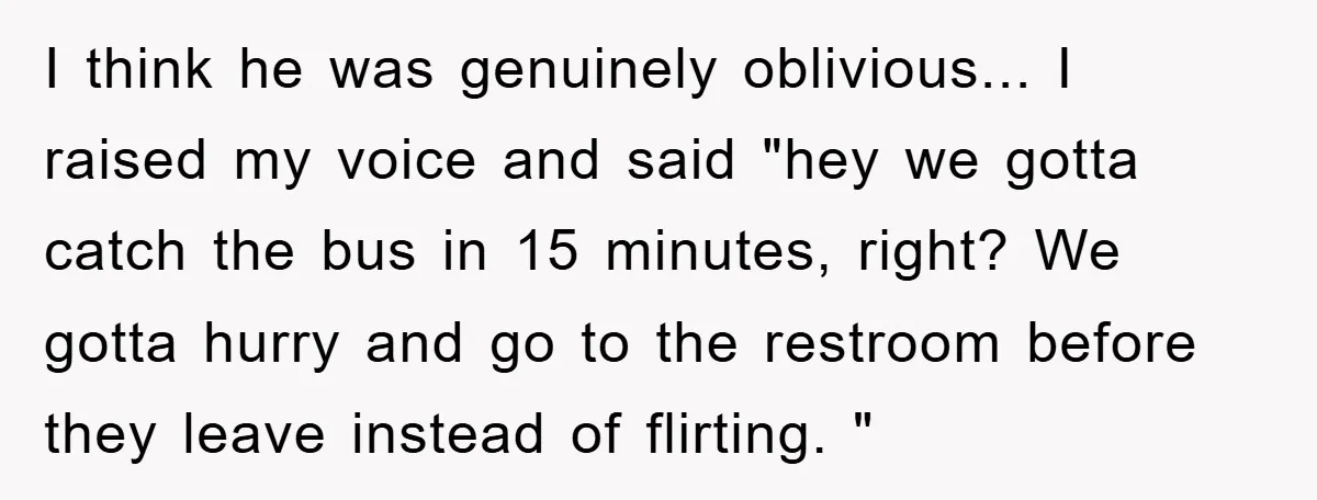 I think he was genuinely oblivious... I raised my voice and said "hey we gotta catch the bus in 15 minutes, right? We gotta hurry and go to the restroom...