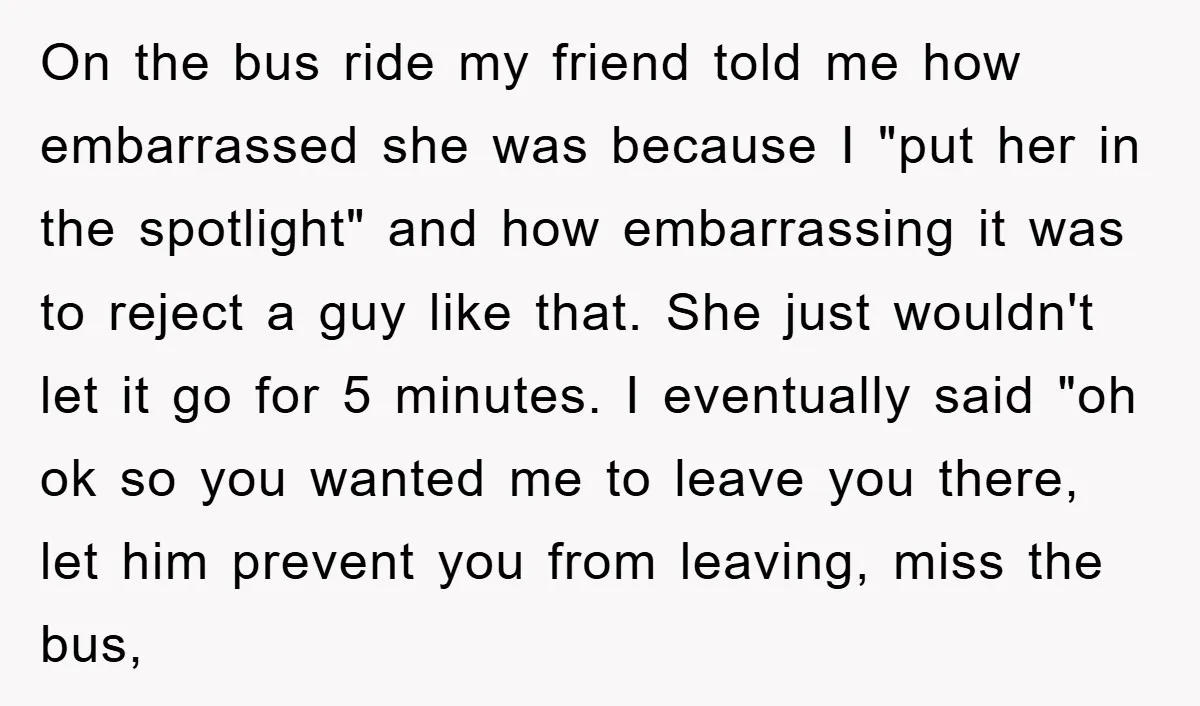 On the bus ride my friend told me how embarrassed she was because I "put her in the spotlight" and how embarrassing it was to reject a guy like that....