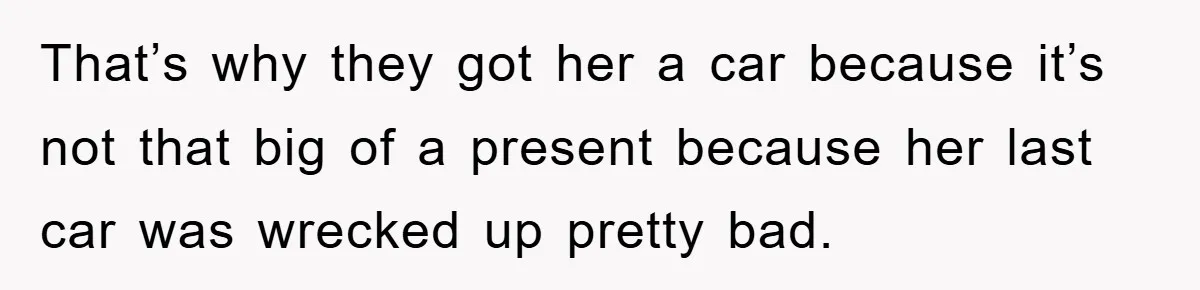 That’s why they got her a car because it’s not that big of a present because her last car was wrecked up pretty bad.