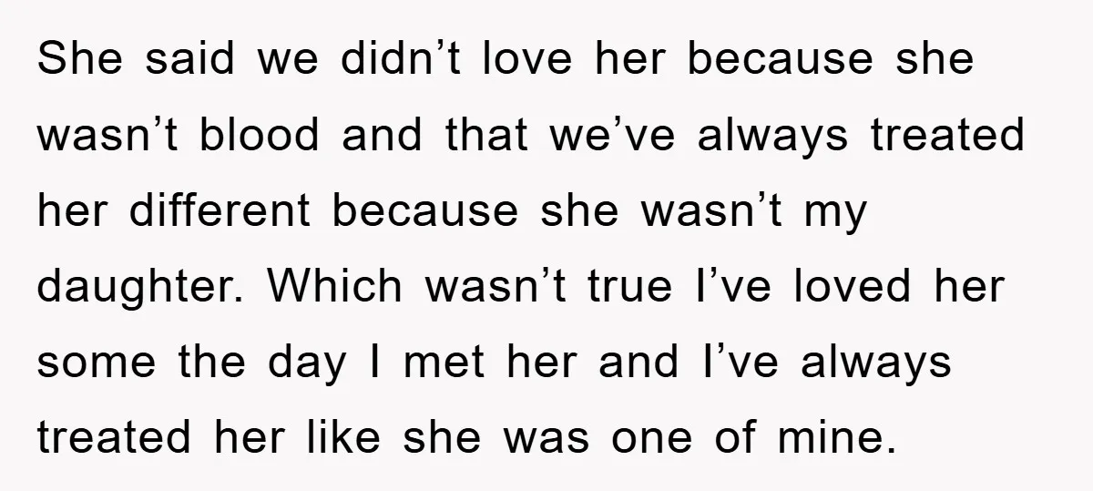 She said we didn’t love her because she wasn’t blood and that we’ve always treated her different because she wasn’t my daughter. Which wasn’t true I’ve loved her some the...