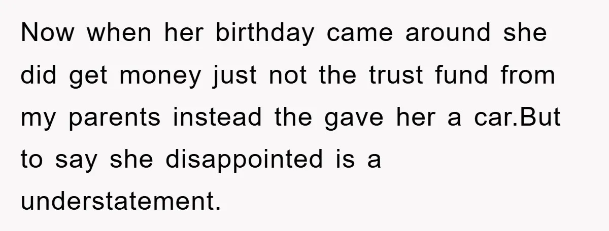 Now when her birthday came around she did get money just not the trust fund from my parents instead the gave her a car.But to say she disappointed is a...
