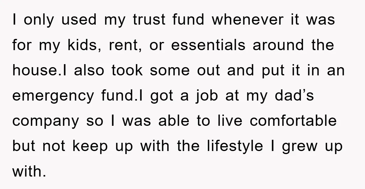 I only used my trust fund whenever it was for my kids, rent, or essentials around the house.I also took some out and put it in an emergency fund.I got...