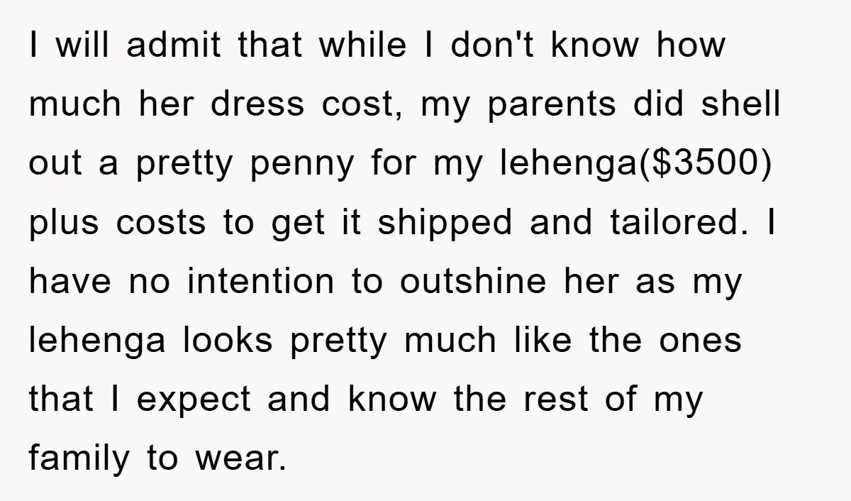 I will admit that while I don't know how much her dress cost, my parents did shell out a pretty penny for my lehenga($3500) plus costs to get it shipped...