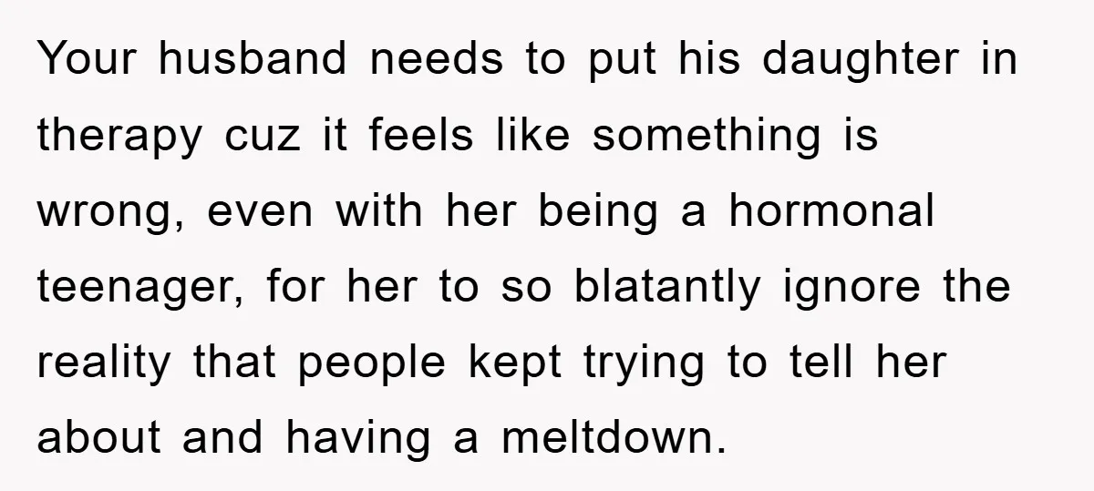 Your husband needs to put his daughter in therapy cuz it feels like something is wrong, even with her being a hormonal teenager, for her to so blatantly ignore the...